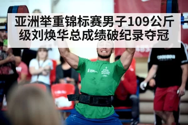 亚洲举重锦标赛男子109公斤级刘焕华总成绩破纪录夺冠