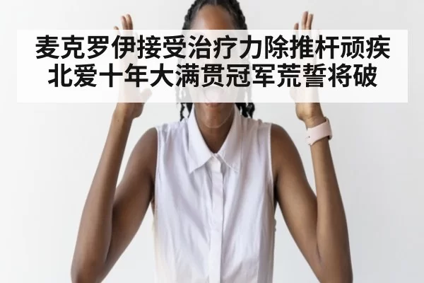 麦克罗伊接受治疗力除推杆顽疾 北爱十年大满贯冠军荒誓将破